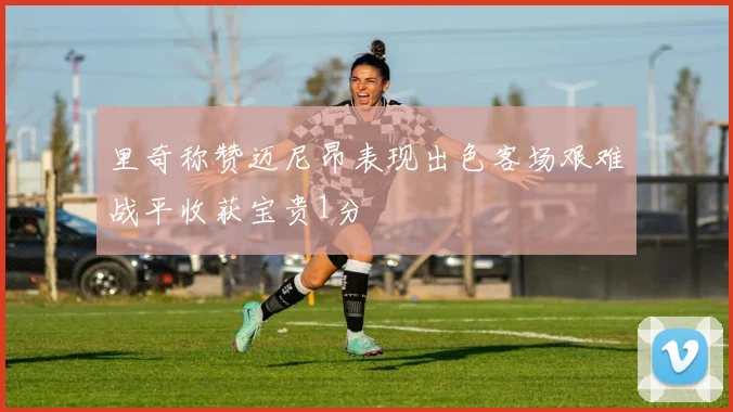 里奇称赞迈尼昂表现出色客场艰难战平收获宝贵1分