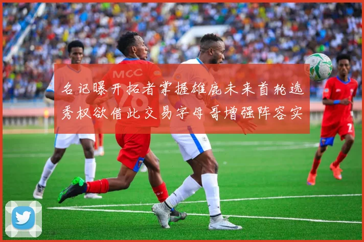 名记曝开拓者掌握雄鹿未来首轮选秀权欲借此交易字母哥增强阵容实力