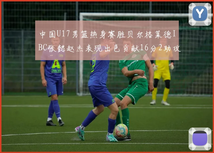 中国U17男篮热身赛胜贝尔格莱德IBC张懿赵杰表现出色贡献16分2助攻2抢断