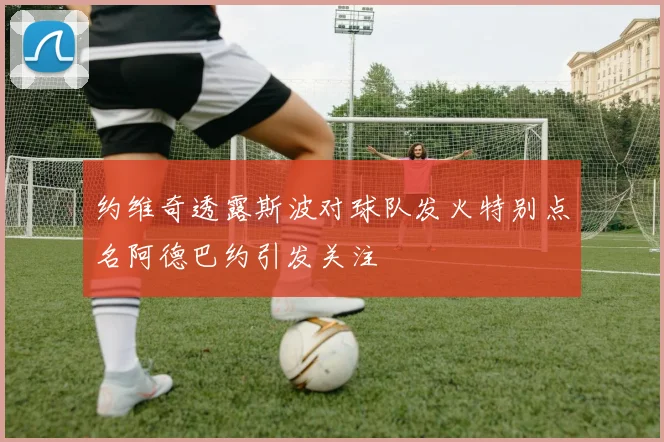 约维奇透露斯波对球队发火特别点名阿德巴约引发关注