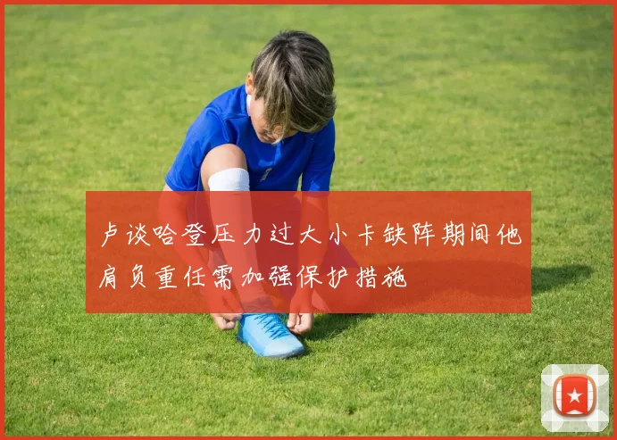 卢谈哈登压力过大小卡缺阵期间他肩负重任需加强保护措施