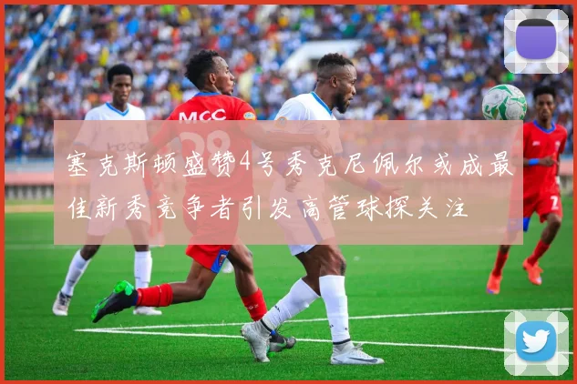 塞克斯顿盛赞4号秀克尼佩尔或成最佳新秀竞争者引发高管球探关注