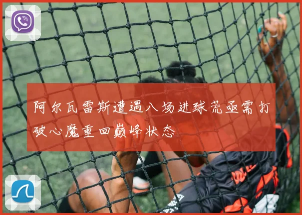 阿尔瓦雷斯遭遇八场进球荒亟需打破心魔重回巅峰状态