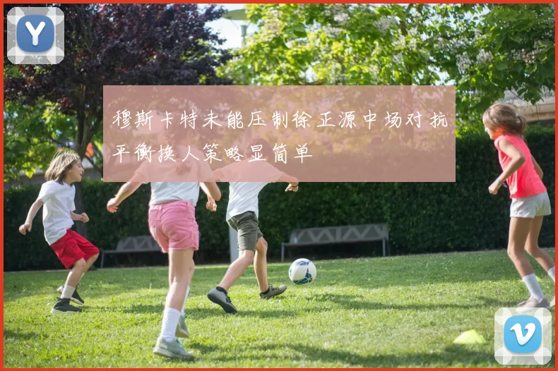 穆斯卡特未能压制徐正源中场对抗平衡换人策略显简单