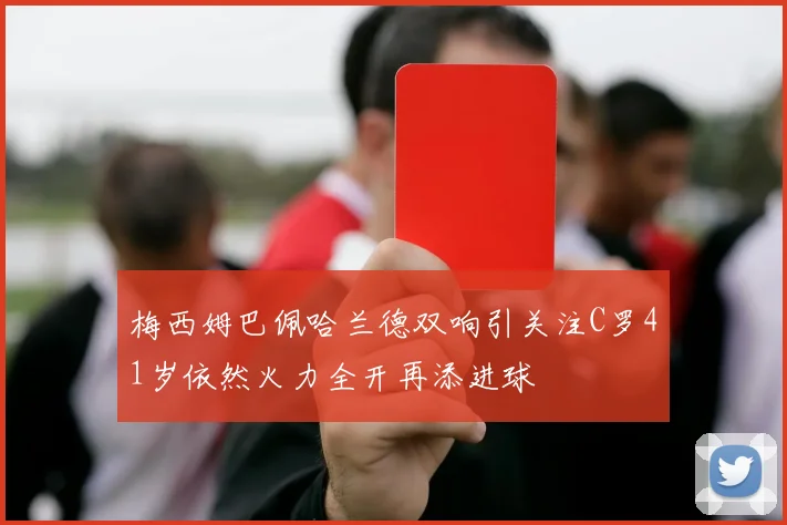 梅西姆巴佩哈兰德双响引关注C罗41岁依然火力全开再添进球