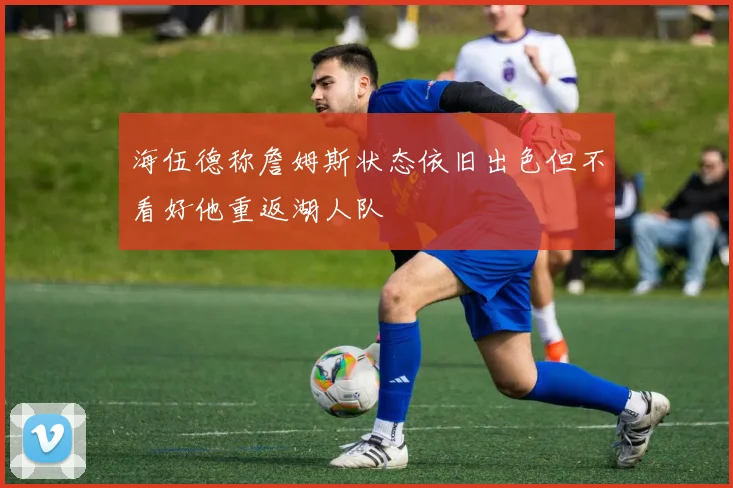 海伍德称詹姆斯状态依旧出色但不看好他重返湖人队