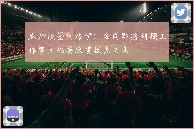 瓜帅谈签约格伊：合同即将到期工作繁忙也要欣赏极光之美