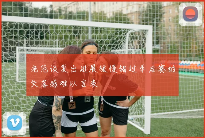 老范谈复出进展缓慢错过季后赛的失落感难以言表