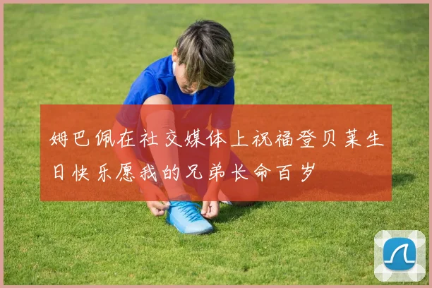 姆巴佩在社交媒体上祝福登贝莱生日快乐愿我的兄弟长命百岁