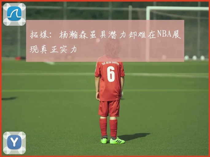 拓媒：杨瀚森虽具潜力却难在NBA展现真正实力