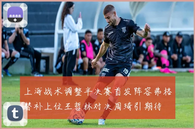 上海战术调整半决赛首发阵容弗格替补上位王哲林对决周琦引期待