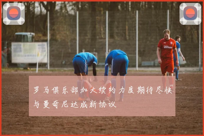 罗马俱乐部加大续约力度期待尽快与曼奇尼达成新协议
